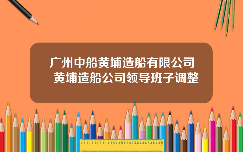 广州中船黄埔造船有限公司 黄埔造船公司领导班子调整
